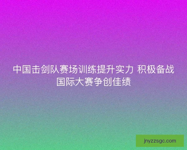 中国击剑队赛场训练提升实力 积极备战国际大赛争创佳绩