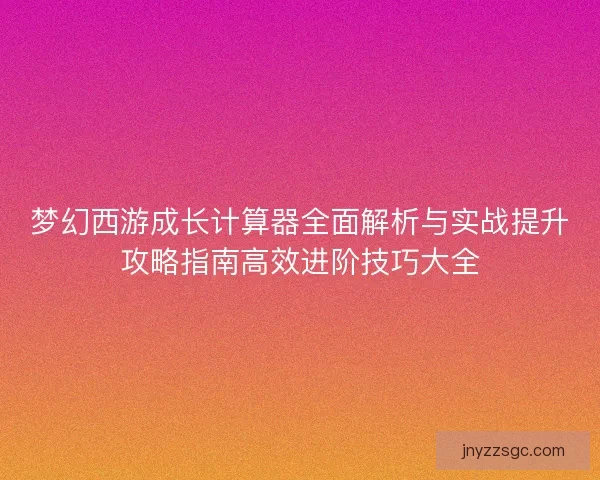 梦幻西游成长计算器全面解析与实战提升攻略指南高效进阶技巧大全