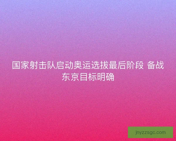 国家射击队启动奥运选拔最后阶段 备战东京目标明确